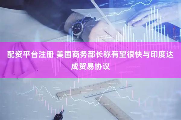 配资平台注册 美国商务部长称有望很快与印度达成贸易协议