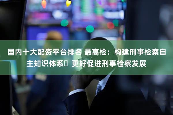 国内十大配资平台排名 最高检：构建刑事检察自主知识体系 更好促进刑事检察发展