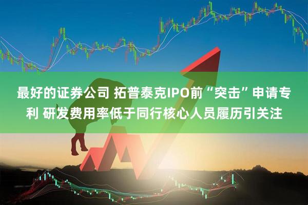 最好的证券公司 拓普泰克IPO前“突击”申请专利 研发费用率低于同行核心人员履历引关注