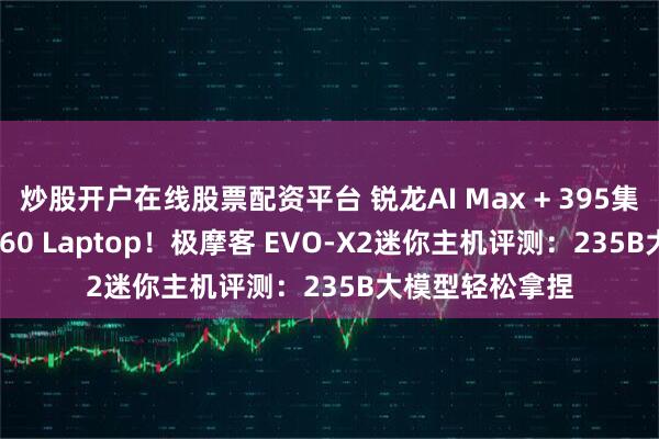 炒股开户在线股票配资平台 锐龙AI Max + 395集显远超RTX 4060 Laptop！极摩客 EVO-X2迷你主机评测：235B大模型轻松拿捏