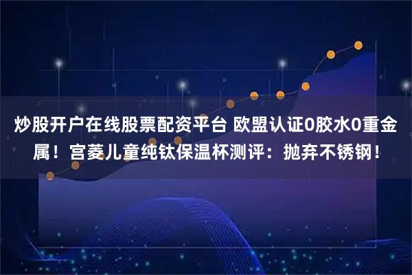炒股开户在线股票配资平台 欧盟认证0胶水0重金属！宫菱儿童纯钛保温杯测评：抛弃不锈钢！