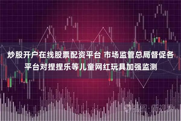 炒股开户在线股票配资平台 市场监管总局督促各平台对捏捏乐等儿童网红玩具加强监测