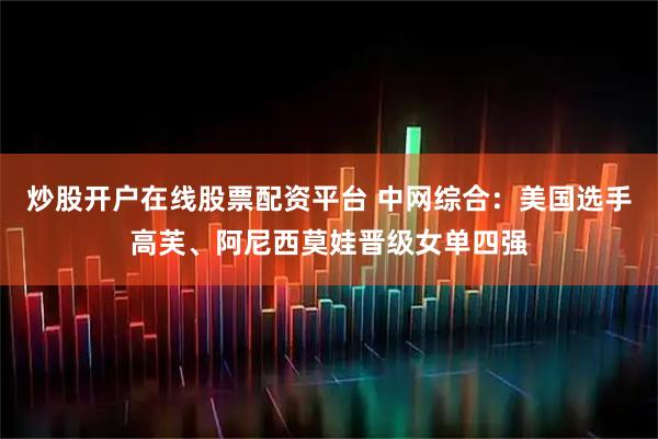 炒股开户在线股票配资平台 中网综合：美国选手高芙、阿尼西莫娃晋级女单四强