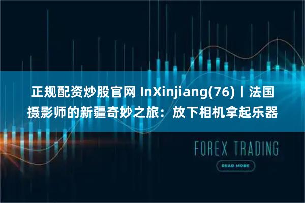 正规配资炒股官网 InXinjiang(76)丨法国摄影师的新疆奇妙之旅：放下相机拿起乐器