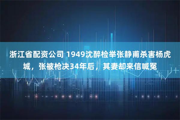 浙江省配资公司 1949沈醉检举张静甫杀害杨虎城，张被枪决34年后，其妻却来信喊冤