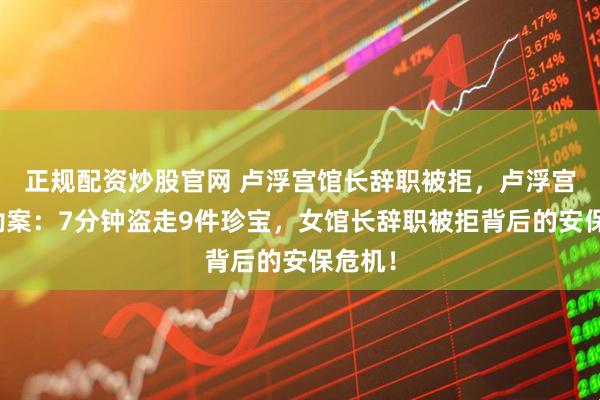 正规配资炒股官网 卢浮宫馆长辞职被拒，卢浮宫惊天劫案：7分钟盗走9件珍宝，女馆长辞职被拒背后的安保危机！