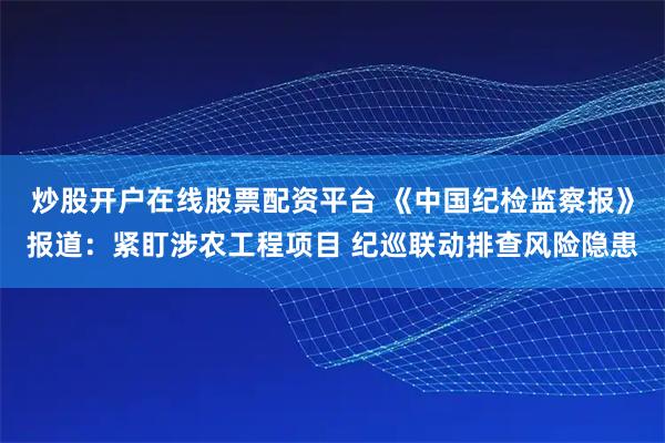 炒股开户在线股票配资平台 《中国纪检监察报》报道：紧盯涉农工程项目 纪巡联动排查风险隐患